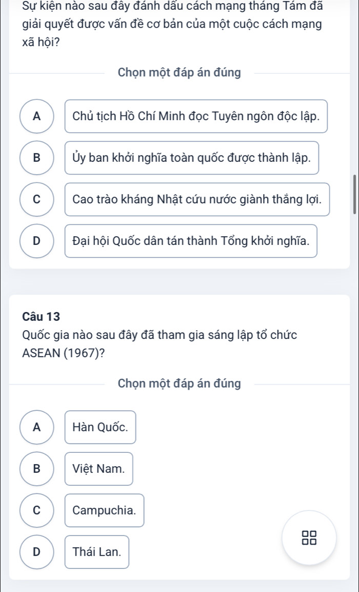 Sự kiện nào sau đây đánh dấu cách mạng tháng Tám đã
giải quyết được vấn đề cơ bản của một cuộc cách mạng
xã hội?
Chọn một đáp án đúng
A Chủ tịch Hồ Chí Minh đọc Tuyên ngôn độc lập.
B Ủy ban khởi nghĩa toàn quốc được thành lập.
C Cao trào kháng Nhật cứu nước giành thắng lợi.
D Đại hội Quốc dân tán thành Tổng khởi nghĩa.
Câu 13
Quốc gia nào sau đây đã tham gia sáng lập tổ chức
ASEAN (1967)?
Chọn một đáp án đúng
A Hàn Quốc.
B Việt Nam.
C Campuchia.
D Thái Lan.