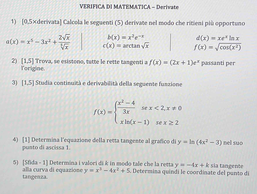 VERIFICA DI MATEMATICA - Derivate 
1) [0,5×derivata ] Calcola le seguenti (5) derivate nel modo che ritieni più opportuno
a(x)=x^5-3x^2+ 2sqrt(x)/sqrt[5](x) 
b(x)=x^2e^(-x)
d(x)=xe^xln x
c(x)=arctan sqrt(x)
f(x)=sqrt(cos (x^2))
2) [1,5] Trova, se esistono, tutte le rette tangenti a f(x)=(2x+1)e^x passanti per 
l’origine. 
3) [1,5] Studia continuità e derivabilità della seguente funzione
f(x)=beginarrayl  (x^2-4)/3x sex<2,x!= 0 xln (x-1)sex≥ 2endarray.
4) [1] Determina l’equazione della retta tangente al grafico di y=ln (4x^2-3) n el suo 
punto di ascissa 1. 
5) [Sfida - 1] Determina i valori di k in modo tale che la retta y=-4x+k sia tangente 
alla curva di equazione y=x^3-4x^2+5. Determina quindi le coordinate del punto di 
tangenza.