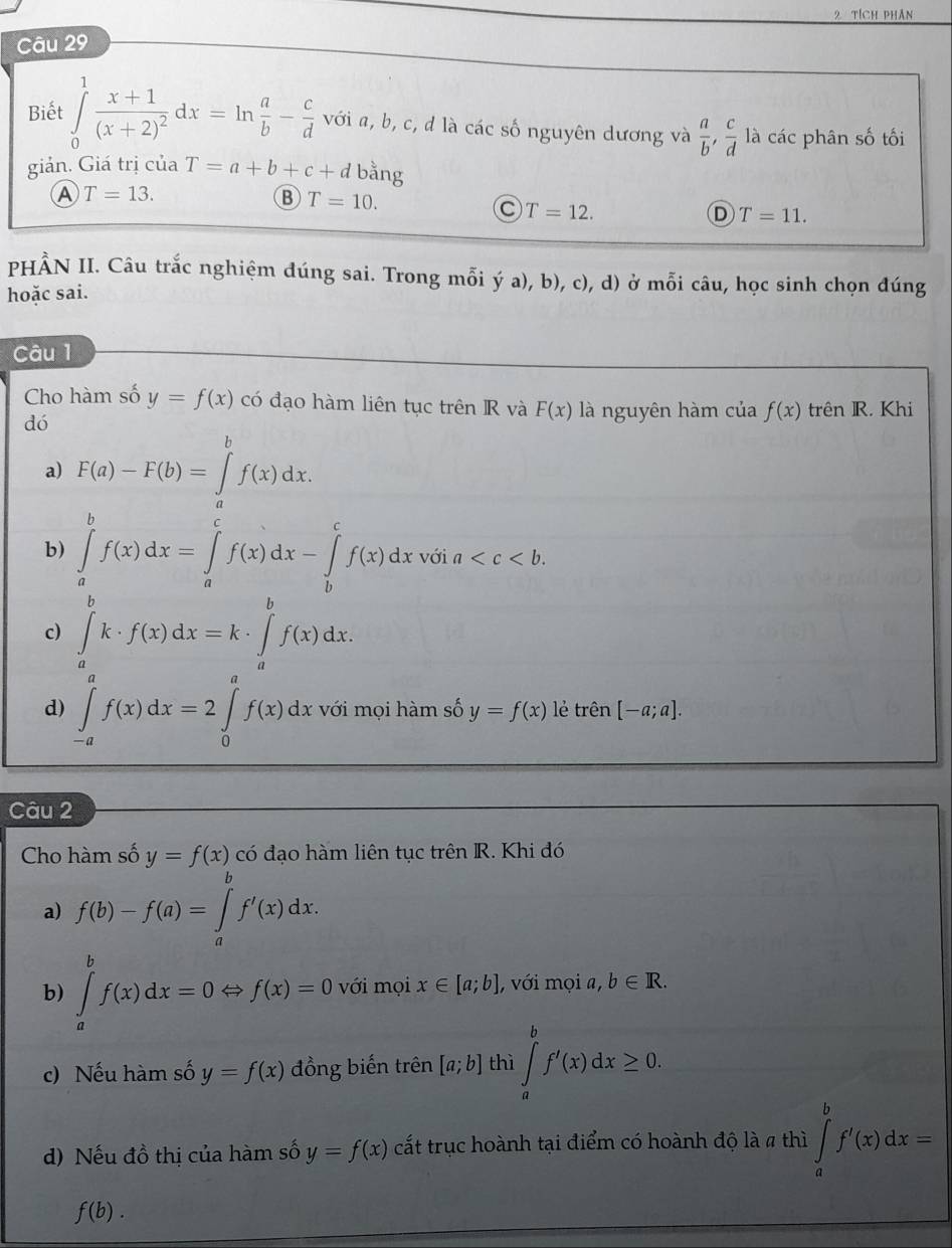 tích phân
Câu 29
Biết ∈tlimits _0^(1frac x+1)(x+2)^2dx=ln  a/b - c/d  với a, b, c, d là các số nguyên dương và  a/b , c/d  là các phân số tối
giản. Giá trị của T=a+b+c+d bằng
A T=13.
B T=10.
C T=12.
D T=11.
PHẨN II. Câu trắc nghiệm đúng sai. Trong mỗi ý a), b), c), d) ở mỗi câu, học sinh chọn đúng
hoặc sai.
Câu 1
Cho hàm số y=f(x) có đạo hàm liên tục trên R và F(x) là nguyên hàm của f(x) trên R. Khi
dó
a) F(a)-F(b)=∈tlimits _a^bf(x)dx.
b) ∈tlimits _a^bf(x)dx=∈tlimits _a^cf(x)dx-∈tlimits _b^cf(x)dx với a
c) ∈tlimits _a^bk· f(x)dx=k· ∈tlimits _a^bf(x)dx.
d) ∈tlimits _(-a)^af(x)dx=2∈tlimits _0^af(x)dx với mọi hàm số y=f(x) lẻ trên [-a;a].
Câu 2
Cho hàm số y=f(x) có đạo hàm liên tục trên R. Khi đó
a) f(b)-f(a)=∈tlimits _a^bf'(x)dx.
b) ∈tlimits _a^bf(x)dx=0Leftrightarrow f(x)=0 với mọi x∈ [a;b] , với mọi a, b∈ R.
c) Nếu hàm số y=f(x) đồng biến trên [a;b] thì ∈tlimits _a^bf'(x)dx≥ 0.
d) Nếu đồ thị của hàm số y=f(x) cất trục hoành tại điểm có hoành độ là a thì ∈tlimits _a^bf'(x)dx=
f(b).