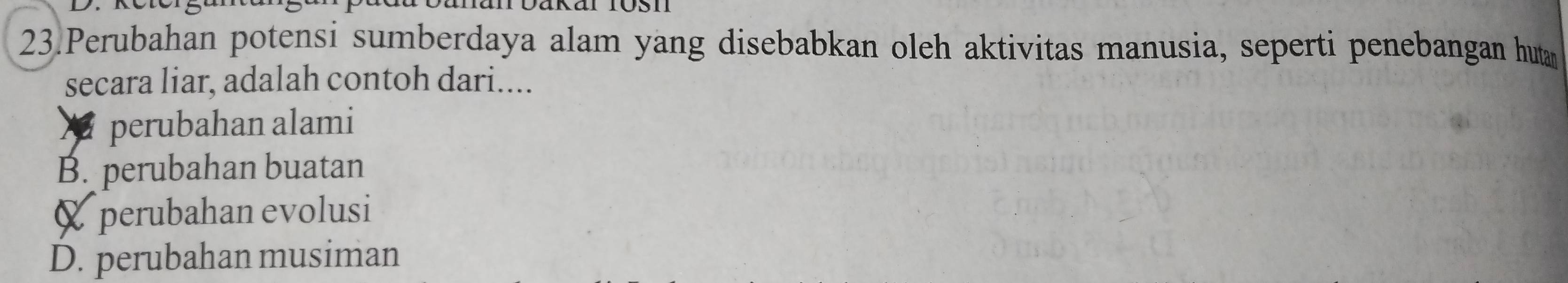 Perubahan potensi sumberdaya alam yang disebabkan oleh aktivitas manusia, seperti penebangan huta
secara liar, adalah contoh dari....
perubahan alami
B. perubahan buatan
& perubahan evolusi
D. perubahan musiman