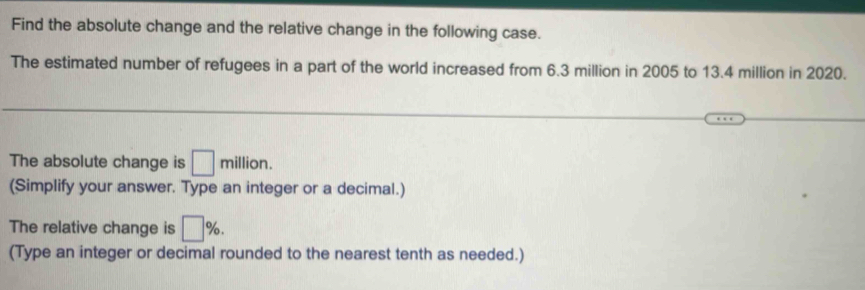 Find the absolute change and the relative change in the following case. 
The estimated number of refugees in a part of the world increased from 6.3 million in 2005 to 13.4 million in 2020. 
The absolute change is □ million
(Simplify your answer. Type an integer or a decimal.) 
The relative change is □ %. 
(Type an integer or decimal rounded to the nearest tenth as needed.)