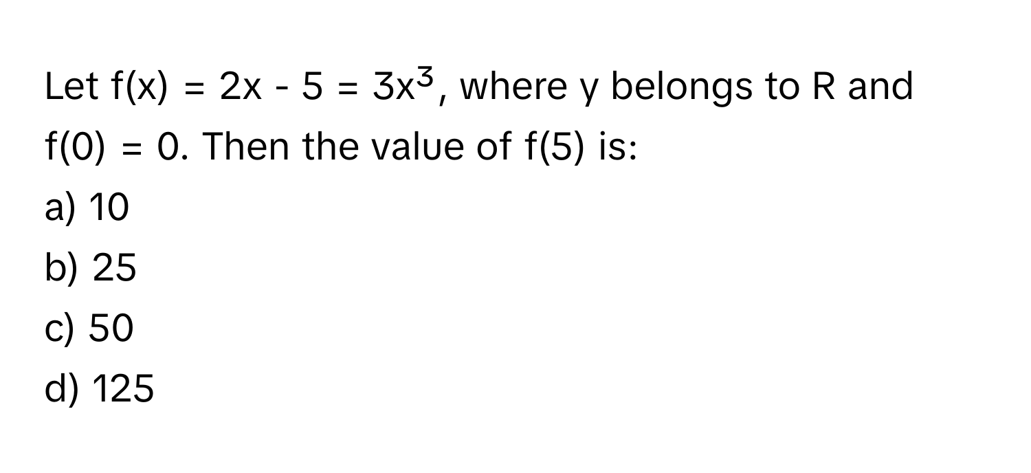 Let f(x) = 2x - 5 = 3x³, where y belongs to R and f(0) = 0. Then the value of f(5) is:

a) 10
b) 25
c) 50
d) 125