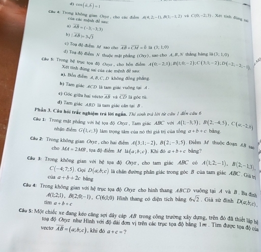 d) cos (vector a,vector b)=1
Câu 4: Trong không gian Oxyz , cho các điểm A(4;2;-1),B(1;-1;2) và C(0;-2;3) , Xét tinh đùng sú
của các mệnh đề sau:
a) vector AB=(-3,-3;3)
b) |vector AB|=3sqrt(3)
c) Toạ độ điểm M sao cho overline AB+overline CM=0 là (3;1;0)
d) Toạ độ điểm N thuộc mặt phẳng (Oxy), sao cho A, B, N thắng hàng là (3;1;0)
Cu 5: Trong hệ trục tọa độ Oxyz , cho bốn điểm A(0;-2;1);B(1;0;-2);C(3;1;-2);D(-2;-2;-1). Mỹ
Xét tính đùng sai của các mệnh đề sau:
a). Bốn điểm A, B,C, D không đồng phẳng.
b) Tam giác ACD là tam giác vuông tại A .
e) Góc giữa hai vécto overline AB vì overline CD là góc tù
d) Tam giác ABD là tam giác cân tại B .
Phần 3. Câu hội trắc nghiệm trả lời ngắn. Thí sinh trở lời từ cầu 1 đến cầu 6
Câu 1: Trong mặt phẳng với hệ tọa độ Oxyz , Tam giác ABC với A(1;-3;3);B(2;-4;5),C(a;-2;b) bāng,
nhận điểm G(1;e;3) làm trọng tâm của nó thì giá trị của tổng a+b+c.:
Cầu 2: Trong không gian Oxyz , cho hai điểm A(3;1;-2),B(2;-3;5) Điểm M thuộc đoạn AB sao
cho MA=2MB , tọa độ điểm M là (a;b;c) , Khi đó a+b+c bàng?   
Cầu 3: Trong không gian với hệ tọa độ Oxyz, cho tam giác ABC có A(1;2;-1),B(2;-1;3),
C(-4;7;5). Gọi D(a;b;c) là chân đường phân giác trong góc B của tam giác ABC . Giá ti
ciaa+b+2c bàng
Câu 4: Trong không gian với hệ trục tọa độ Oxyz cho hình thang ABCD vuông tại A và B . Ba điình
A(1;2;1),B(2;0;-1),C(6;1;0) Hình thang có diện tích bằng 6sqrt(2). Giả sử đinh D(a;b;c),
tima+b+c
Cầu 5: Một chiếc xe đang kéo căng sợi dây cáp AB trong công trường xây dựng, trên đó đã thiết lập hệ
toạ độ Oxyz như Hình với độ dài đơn vị trên các trục tọa độ băng 1m . Tìm được tọa độ của
vecto overline AB=(a;b;c) , khi đó a+c= ?