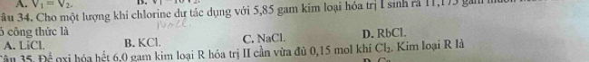 A. V_1=V_2. D. v|
âu 34. Cho một lượng khi chlorine dư tác dụng với 5,85 gam kim loại hóa trị I sinh rả 11,173 ga
5 công thức là D. RbCl.
A. LiCI B. KCl. C. NaCl.
35.F)^ 1/2  nxi hóa hết 6,0 gam kim loại R hóa trị II cần vừa đủ 0, 15 mol khí Cl_2. Kim loại R là