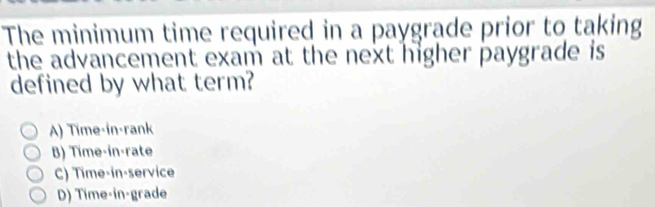 The minimum time required in a paygrade prior to taking
the advancement exam at the next higher paygrade is 
defined by what term?
A) Time-in-rank
B) Time-in-rate
C) Time-in-service
D) Time-in-grade