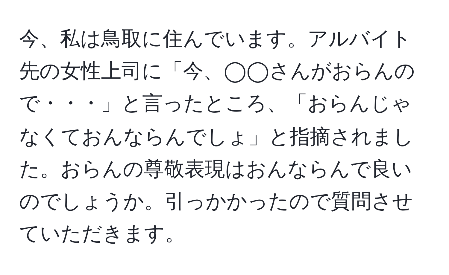 今、私は鳥取に住んでいます。アルバイト先の女性上司に「今、◯◯さんがおらんので・・・」と言ったところ、「おらんじゃなくておんならんでしょ」と指摘されました。おらんの尊敬表現はおんならんで良いのでしょうか。引っかかったので質問させていただきます。