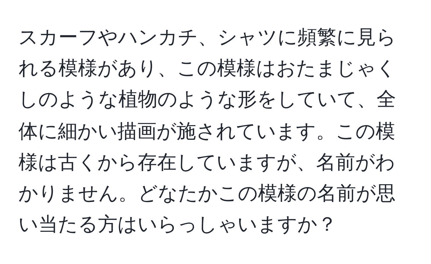 スカーフやハンカチ、シャツに頻繁に見られる模様があり、この模様はおたまじゃくしのような植物のような形をしていて、全体に細かい描画が施されています。この模様は古くから存在していますが、名前がわかりません。どなたかこの模様の名前が思い当たる方はいらっしゃいますか？