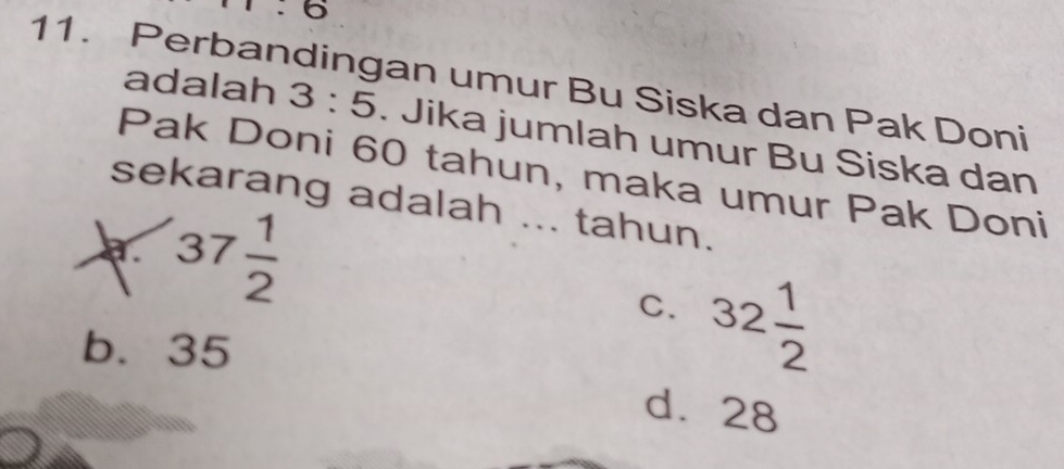 5.6 
11. Perbandingan umur Bu Siska dan Pak Doni
adalah 3:5. Jika jumlah umur Bu Siska dan
Pak Doni 60 tahun, maka umur Pak Doni
sekarang adalah ... tahun.
a 37 1/2 
C. 32 1/2 
b. 35
d. 28