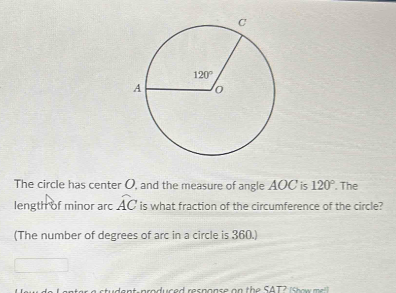 The circle has center O, and the measure of angle AOC is 120°. The
length of minor arc widehat AC is what fraction of the circumference of the circle?
(The number of degrees of arc in a circle is 360.)
en t er a student-produced resnonse on the SAT2 i s h o w   l