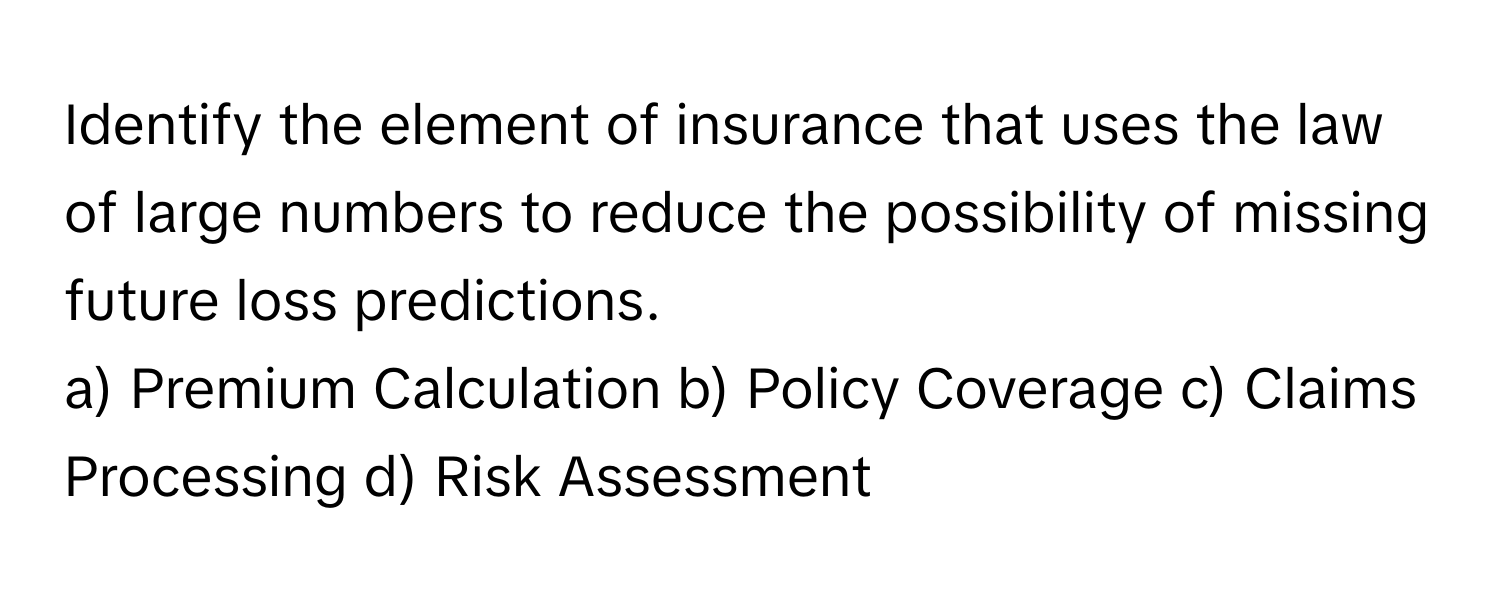 Identify the element of insurance that uses the law of large numbers to reduce the possibility of missing future loss predictions.

a) Premium Calculation  b) Policy Coverage  c) Claims Processing  d) Risk Assessment