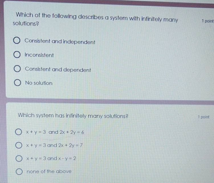 Which of the following describes a system with infinitely many 1 point
solutions?
Consistent and independent
Inconsistent
Consistent and dependent
No solution
Which system has infinitely many solutions? 1 point
x+y=3 and 2x+2y=6
x+y=3 and 2x+2y=7
x+y=3 and x-y=2
none of the above