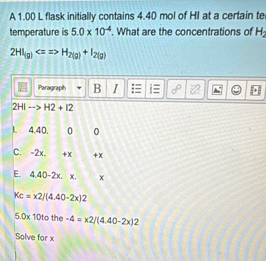 A 1.00 L flask initially contains 4.40 mol of HI at a certain te 
temperature is 5.0* 10^(-4). What are the concentrations of H_2
2HI_(g)Longleftrightarrow =H_2(g)+I_2(g)
Paragraph B I 2 
2HI --> H2+I2
I. 4.40. 0 0
C. -2x. +X +x
E. 4.40-2x. X. X
Kc=x2/(4.40-2x)2
5.0* 10to the -4=x2/(4.40-2x)2
Solve for x