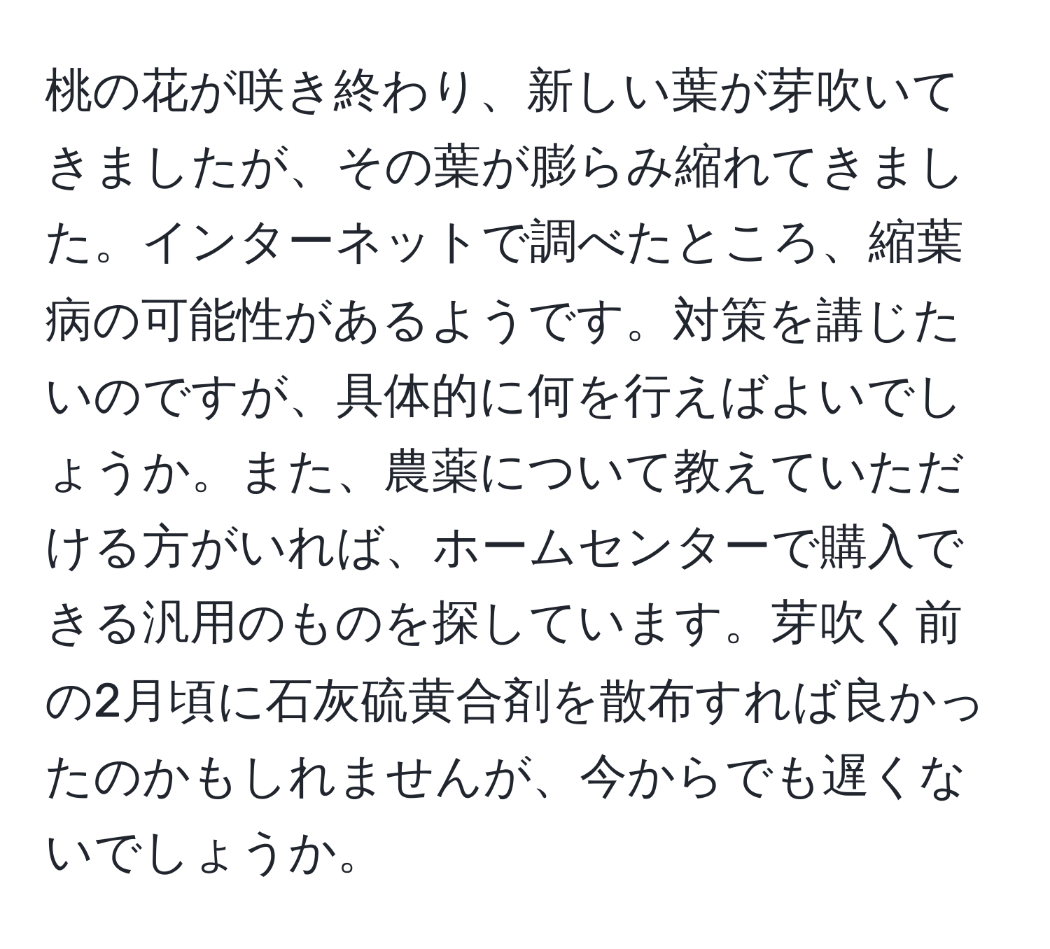 桃の花が咲き終わり、新しい葉が芽吹いてきましたが、その葉が膨らみ縮れてきました。インターネットで調べたところ、縮葉病の可能性があるようです。対策を講じたいのですが、具体的に何を行えばよいでしょうか。また、農薬について教えていただける方がいれば、ホームセンターで購入できる汎用のものを探しています。芽吹く前の2月頃に石灰硫黄合剤を散布すれば良かったのかもしれませんが、今からでも遅くないでしょうか。