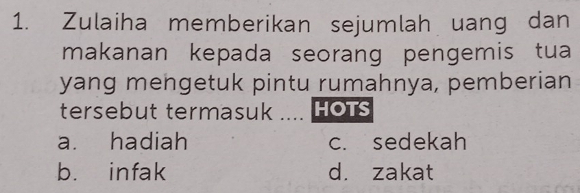 Zulaiha memberikan sejumlah uang dan
makanan kepada seorang pengemis tua
yang mengetuk pintu rumahnya, pemberian
tersebut termasuk .... HOTS
a. hadiah c. sedekah
b. infak d. zakat