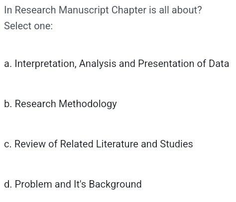 In Research Manuscript Chapter is all about?
Select one:
a. Interpretation, Analysis and Presentation of Data
b. Research Methodology
c. Review of Related Literature and Studies
d. Problem and It's Background