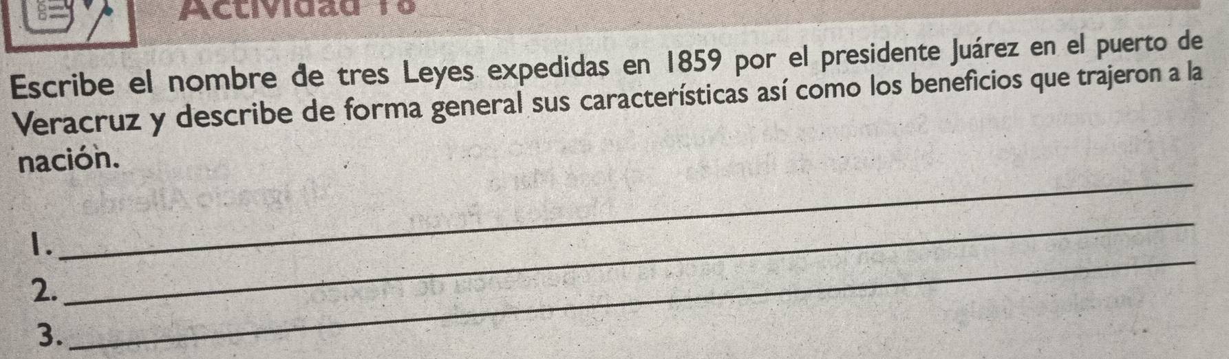 Actividad 19 
Escribe el nombre de tres Leyes expedidas en 1859 por el presidente Juárez en el puerto de 
Veracruz y describe de forma general sus características así como los beneficios que trajeron a la 
nación. 
1. 
_ 
2. 
_ 
3. 
_