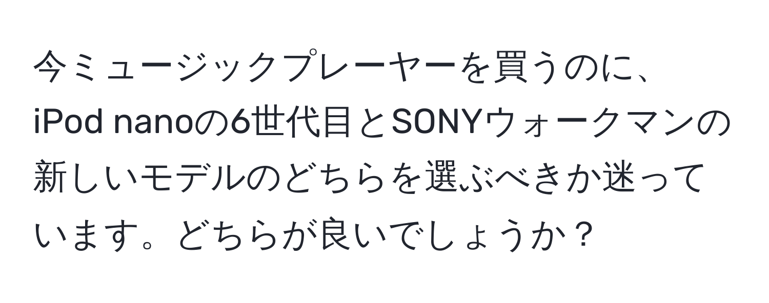 今ミュージックプレーヤーを買うのに、iPod nanoの6世代目とSONYウォークマンの新しいモデルのどちらを選ぶべきか迷っています。どちらが良いでしょうか？