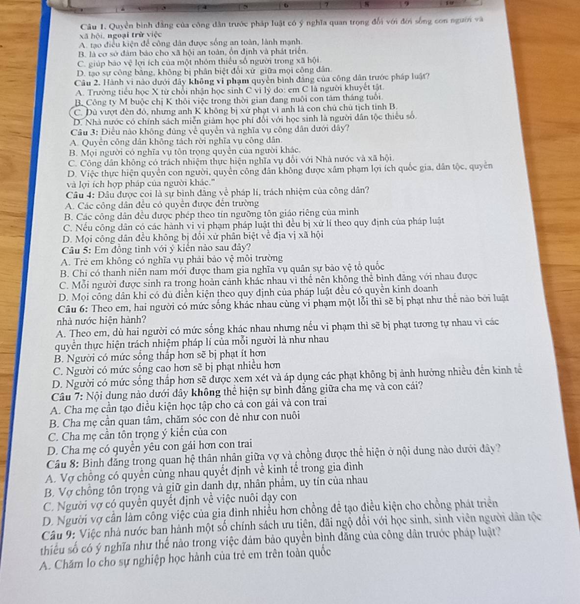 7 8  9
Câu 1. Quyền bình đẳng của công dân trước pháp luật có ý nghĩa quan trọng đổi với đới sống con người và
xã hội, ngoại trừ việc
A. tạo điều kiện để công dân được sống an toàn, lành mạnh.
B. là cơ sở đảm bảo cho xã hội an toàn, ồn định và phát triển.
C. giúp bảo c : lợi ích của một nhóm thiếu số người trong xã hội
D. tạo sự công bằng, không bị phân biệt đổi xử giữa mọi công dân.
Câu 2. Hành vi nào dưới đây không vi phạm quyền bình đẳng của công dân trước pháp luật?
A. Trường tiểu học X từ chối nhận học sinh C vì lý do: em C là người khuyết tật.
B. Công ty M buộc chị K thôi việc trong thời gian đang nuôi con tám tháng tuổi.
C. Dù vượt đèn đỏ, nhưng anh K không bị xử phạt vì anh là con chủ chủ tịch tỉnh B.
D. Nhà nước có chính sách miễn giảm học phí đổi với học sinh là người dân tộc thiếu số.
Câu 3: Điều nào không đúng về quyền và nghĩa vụ công dân dưới dây?
A. Quyển công dân không tách rời nghĩa vụ công dân.
B. Mọi người có nghĩa vụ tôn trọng quyền của người khác.
C. Công dân không có trách nhiệm thực hiện nghĩa vụ đổi với Nhà nước và xã hội.
D. Việc thực hiện quyền con người, quyền công dân không được xâm phạm lợi ích quốc gia, dân tộc, quyền
và lợi ích hợp pháp của người khác.''
Câu 4: Đâu được coi là sự bình đẳng về pháp lí, trách nhiệm của công dân?
A. Các công dân đều có quyển được đến trường
B. Các công dân đều được phép theo tín ngưỡng tôn giáo riêng của mình
C. Nếu công dân có các hành vì vi phạm pháp luật thì đều bị xử lí theo quy định của pháp luật
D. Mọi công dân đều không bị đổi xử phân biệt về địa vị xã hội
Câu 5: Em đồng tình với ý kiến nào sau đây?
A. Trẻ em không có nghĩa vụ phải bảo vệ môi trường
B. Chi có thanh niên nam mới được tham gia nghĩa vụ quân sự bảo vệ tổ quốc
C. Mỗi người được sinh ra trong hoàn cảnh khác nhau vì thế nên không thể bình đảng với nhau được
D. Mọi công dân khi có dủ diễn kiện theo quy dịnh của pháp luật đều có quyền kinh doanh
Câu 6: Theo em, hai người có mức sống khác nhau cùng vi phạm một lỗi thì sẽ bị phạt như thế nào bởi luật
nhà nước hiện hành?
A. Theo em, dù hai người có mức sống khác nhau nhưng nếu vi phạm thì sẽ bị phạt tương tự nhau vì các
quyền thực hiện trách nhiệm pháp lí của mỗi người là như nhau
B. Người có mức sống thấp hơn sẽ bị phạt ít hơn
C. Người có mức sống cao hơn sẽ bị phạt nhiều hơn
D. Người có mức sống thấp hơn sẽ được xem xét và áp dụng các phạt không bị ảnh hưởng nhiều đến kinh tế
Câu 7: Nội dung nào dưới đây không thể hiện sự bình đẳng giữa cha mẹ và con cái?
A. Cha mẹ cần tạo điều kiện học tập cho cả con gái và con trai
B. Cha mẹ cần quan tâm, chăm sóc con dẻ như con nuôi
C. Cha mẹ cần tôn trọng ý kiến của con
D. Cha mẹ có quyền yêu con gái hơn con trai
Câu 8: Bình đẳng trong quan hệ thân nhân giữa vợ và chồng được thể hiện ở nội dung nào dưới đây?
A. Vợ chồng có quyền cùng nhau quyết định về kinh tế trong gia đình
B. Vợ chồng tôn trọng và giữ gìn danh dự, nhân phẩm, uy tín của nhau
C. Người vợ có quyền quyết định về việc nuôi dạy con
D. Người vợ cần làm cống việc của gia đình nhiều hơn chồng đề tạo điều kiện cho chồng phát triển
Câu 9: Việc nhà nước ban hành một số chính sách ưu tiên, đãi ngộ đổi với học sinh, sinh viên người dân tộc
thiếu số có ý nghĩa như thế nào trong việc đảm bảo quyền bình đẳng của công dân trước pháp luật?
A. Chăm lo cho sự nghiệp học hành của trẻ em trên toàn quốc