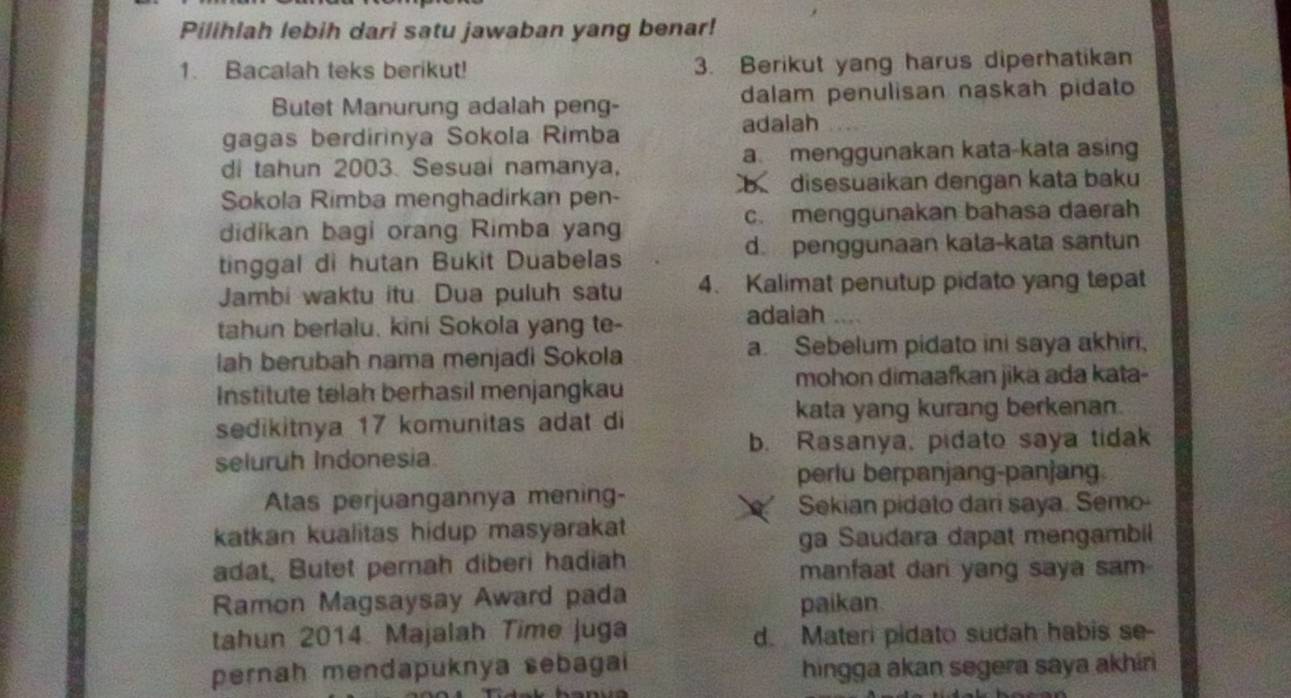 Pilihlah lebih dari satu jawaban yang benar!
1. Bacalah teks berikut! 3. Berikut yang harus diperhatikan
Butet Manurung adalah peng- dalam penulisan naskah pidato
gagas berdirinya Sokola Rimba adalah
di tahun 2003. Sesuai namanya, a menggunakan kata-kata asing
b disesuaikan dengan kata baku
Sokola Rimba menghadirkan pen-
didikan bagi orang Rimba yan c. menggunakan bahasa daerah
tinggal di hutan Bukit Duabelas d. penggunaan kata-kata santun
Jambi waktu itu. Dua puluh satu 4. Kalimat penutup pidato yang tepat
tahun berlalu, kini Sokola yang te- adaiah
lah berubah nama menjadi Sokola a. Sebelum pidato ini saya akhiri,
Institute telah berhasil menjangkau mohon dimaafkan jika ada kata-
sedikitnya 17 komunitas adat di kata yang kurang berkenan.
b. Rasanya, pidato saya tidak
seluruh Indonesia.
perlu berpanjang-panjang.
Atas perjuangannya mening-
Sekian pidato dari saya. Semo-
katkan kualitas hidup masyarakat
ga Saudara dapat mengambil
adat, Butet pernah diberi hadiah manfaat dari yang saya sam-
Ramon Magsaysay Award pada paikan
tahun 2014. Majalah Time juga d. Materi pidato sudah habis se-
pernah mendapuknya sebagai hingga akan segera saya akhin