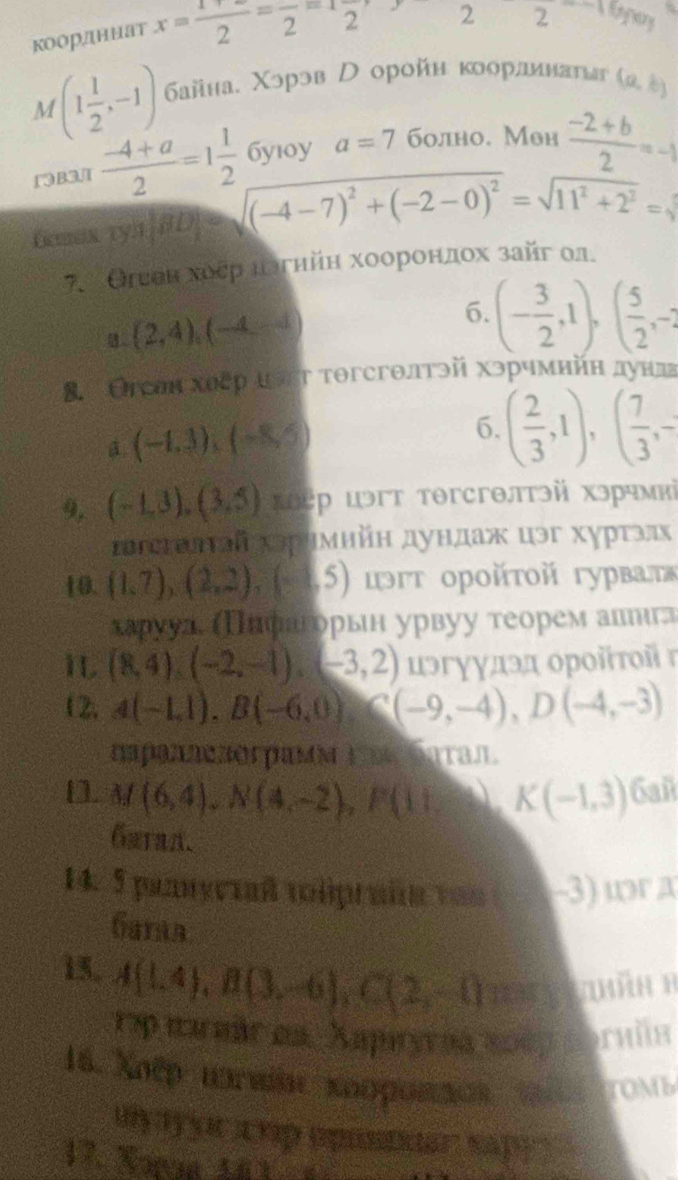 коордннат x= (1+x)/2 =frac 2=1frac 2
2 2
M (1 1/2 ,-1) байна. Χэрэв  оройη κоорлинаυьг (a,b)
13B3.T  (-4+a)/2 =1 1/2  бyı0y a=7 болно. Мон  (-2+b)/2 =-1
fcman tya |ab|=sqrt((-4-7)^2)+(-2-0)^2=sqrt(11^2+2^2)=sqrt()
7. Оιеен хоεр πδгηйη хоорондох зай οл.
(2,4),(-4,-1
6. (- 3/2 ,1),( 5/2 ,-2
8. Оесон хυεр ιςт τогсгθлтэй хэрчмийн дунл
(-1,3),(-8,5)
6. ( 2/3 ,1),( 7/3 ,-
9, (-1,3),(3,5) κо㊀р цэгт тθгсгθлтэй хэрчмиὶ
Ιεстωлτай хэримнйн дундаж цэг хурτэлх
10. (1,7),(2,2),(-5) ιэτ οрοйτοй гурваτε
харууа, Πнрагорьн урвуу теоремалеιига
I (8,4),(-2,-1),(-3,2) цэгγγдэд οροйτοiг
12, A(-1,1),B(-6,0)C(-9,-4),D(-4,-3)
napаnnczór pamν L a Saτaл.
M(6,4),N(4,-2),P(11,8beginpmatrix -K(-1,3) 6añ
14. 5 pannyciaß toliprait vo= -3) ωr a
Gataa
15, A(1,4),B(3,-6),C(2,-1) (2
1ậpnarmár en Aupuyrna 200p coruín
16. Xoếp tmne κοοροπaαs t6 ton h 
uy yuc chp épusdder sap
1 7.Xonia 1 0 3