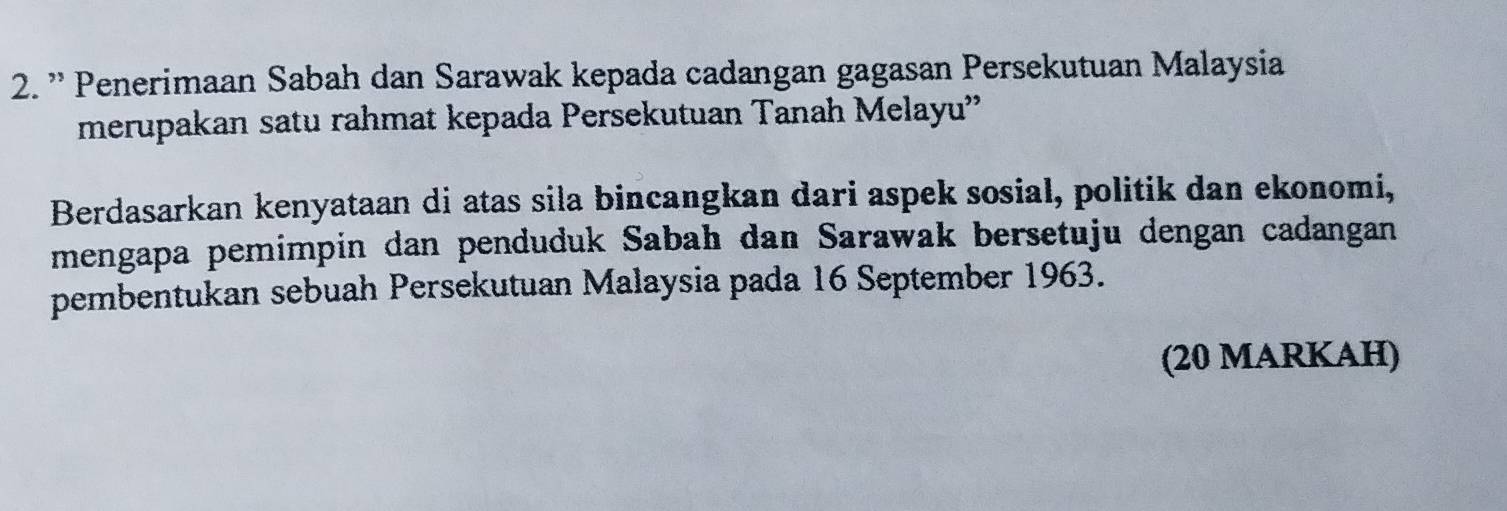 ” Penerimaan Sabah dan Sarawak kepada cadangan gagasan Persekutuan Malaysia 
merupakan satu rahmat kepada Persekutuan Tanah Melayu' 
Berdasarkan kenyataan di atas sila bincangkan dari aspek sosial, politik dan ekonomi, 
mengapa pemimpin dan penduduk Sabah dan Sarawak bersetuju dengan cadangan 
pembentukan sebuah Persekutuan Malaysia pada 16 September 1963. 
(20 MARKAH)