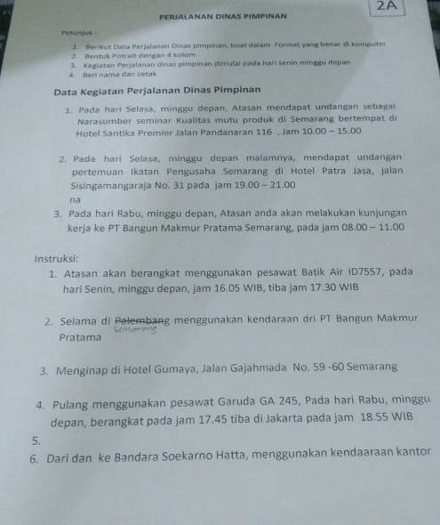 2A 
PERJALANAN DINAS PIMPINAN 
Petunjuk : 
1. Berikut Data Perjalanan Dinas pimpinan, buat dalam Format yang benar di komputer 
2. Bentuk Potrait dengan 4 kolom 
3. Kegiatan Perjalanan dinas pimpinan dimulai pada hari senin minggu depan 
4. Beri nama dan cetak 
Data Kegiatan Perjalanan Dinas Pimpinan 
1. Pada hari Selasa, minggu depan, Atasan mendapat undangan sebagaï 
Narasumber seminar Kualitas mutu produk di Semarang bertempat di 
Hotel Santika Premier Jalan Pandanaran 116 , Jam 10.00 - 15.00
2. Pada hari Selasa, minggu depan malamnya, mendapat undangan 
pertemuan Ikatan Pengusaha Semarang di Hotel Patra Jasa, jalan 
Sisingamangaraja No. 31 pada jam 19.00 - 21.00
na 
3. Pada hari Rabu, minggu depan, Atasan anda akan melakukan kunjungan 
kerja ke PT Bangun Makmur Pratama Semarang, pada jam 08.00 - 11.00
Instruksi: 
1. Atasan akan berangkat menggunakan pesawat Batik Air ID7557, pada 
hari Senin, minggu depan, jam 16.05 WIB, tiba jam 17.30 WIB 
2. Selama di Palembang menggunakan kendaraan dri PT Bangun Makmur 
Pratama 
3. Menginap di Hotel Gumaya, Jalan Gajahmada No. 59 -60 Semarang 
4. Pulang menggunakan pesawat Garuda GA 245, Pada hari Rabu, minggu 
depan, berangkat pada jam 17.45 tiba di Jakarta pada jam 18.55 WIB 
5. 
6. Dari dan ke Bandara Soekarno Hatta, menggunakan kendaaraan kantor