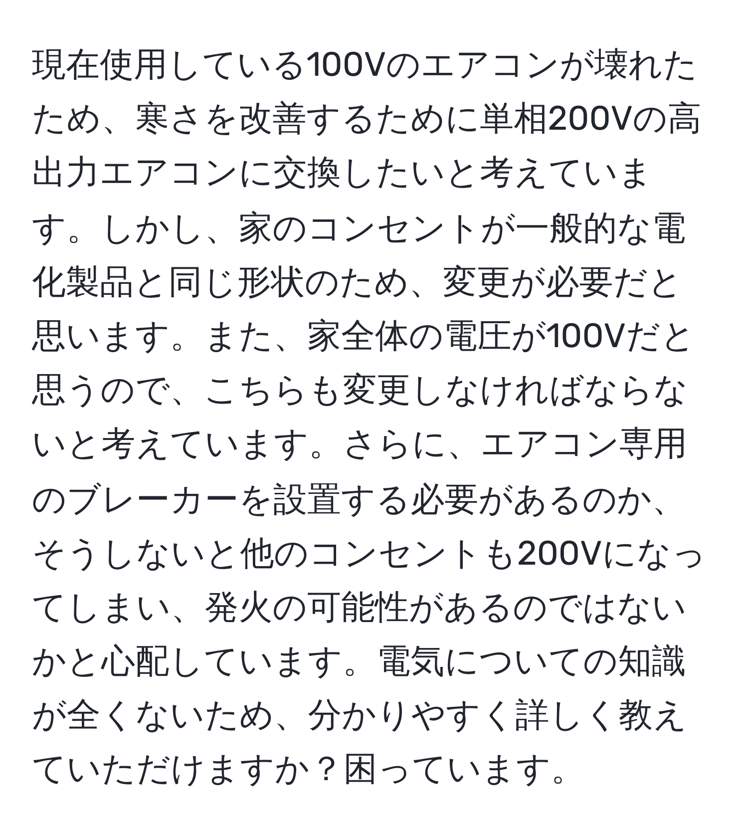 現在使用している100Vのエアコンが壊れたため、寒さを改善するために単相200Vの高出力エアコンに交換したいと考えています。しかし、家のコンセントが一般的な電化製品と同じ形状のため、変更が必要だと思います。また、家全体の電圧が100Vだと思うので、こちらも変更しなければならないと考えています。さらに、エアコン専用のブレーカーを設置する必要があるのか、そうしないと他のコンセントも200Vになってしまい、発火の可能性があるのではないかと心配しています。電気についての知識が全くないため、分かりやすく詳しく教えていただけますか？困っています。