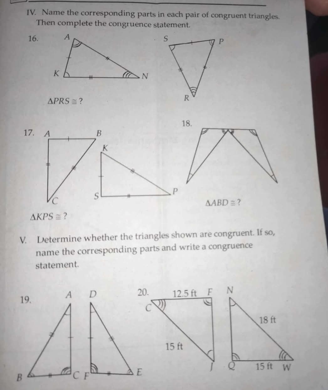 Name the corresponding parts in each pair of congruent triangles. 
Then complete the congruence statement. 
16.
△ PRS≌ ? 
17.
△ ABD≌ ?
△ KPS≌ ? 
V. Determine whether the triangles shown are congruent. If so, 
name the corresponding parts and write a congruence 
statement.