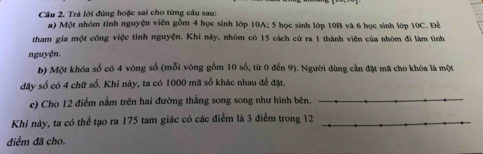 Trả lời đúng hoặc sai cho từng câu sau: 
a) Một nhóm tình nguyện viên gồm 4 học sinh lớp 10A; 5 học sinh lớp 10B và 6 học sinh lớp 10C. Đề 
tham gia một công việc tình nguyện. Khi này, nhóm có 15 cách cử ra 1 thành viên của nhóm đi làm tình 
nguyện. 
b) Một khóa số có 4 vòng số (mỗi vòng gồm 10 số, từ 0 đến 9). Người dùng cần đặt mã cho khóa là một 
dãy số có 4 chữ số. Khi này, ta có 1000 mã số khác nhau đề đặt. 
c) Cho 12 điểm nằm trên hai đường thẳng song song như hình bê 
Khi này, ta có thể tạo ra 175 tam giác có các điểm là 3 điểm trong 
điểm đã cho.