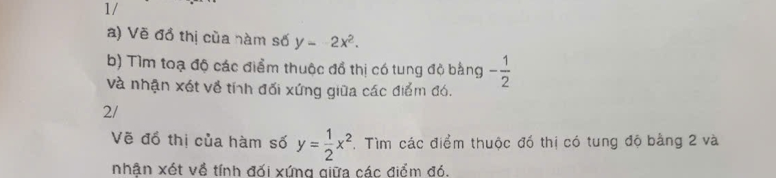 1/ 
a) Vẽ đồ thị của nàm số y=-2x^2. 
b) Tìm toạ độ các điểm thuộc đổ thị có tung độ bằng - 1/2 
và nhận xét về tính đối xứng giữa các điểm đó. 
2/ 
Vẽ đồ thị của hàm số y= 1/2 x^2. Tìm các điểm thuộc đồ thị có tung độ bằng 2 và 
nhận xét về tính đối xứng qiữa các điểm đó.