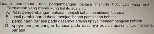 Usaha pembinaan dan pengembangan bahasa memiliki hubungan yang erat.
Pernyataan yang mendukung hal itu adalah ....
A. hasil pengembangan bahasa menjadi bahan pembinaan bahasa
B. hasil pembinaan bahasa menjadi bahan pembinaan bahasa
C. pembinaan bahasa pada dasarnya adalah upaya mengembangkan bahasa
D. upaya pengembangan bahasa pada dasarnya adalah upaya untuk membina
bahasa