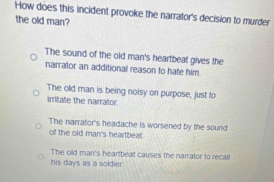 How does this incident provoke the narrator's decision to murder
the old man?
The sound of the old man's heartbeat gives the
narrator an additional reason to hate him.
The old man is being noisy on purpose, just to
irritate the narrator.
The narrator's headache is worsened by the sound
of the old man's heartbeat.
The old man's heartbeat causes the narrator to recall
his days as a soldier.