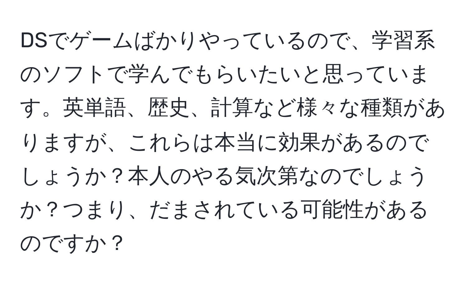 DSでゲームばかりやっているので、学習系のソフトで学んでもらいたいと思っています。英単語、歴史、計算など様々な種類がありますが、これらは本当に効果があるのでしょうか？本人のやる気次第なのでしょうか？つまり、だまされている可能性があるのですか？