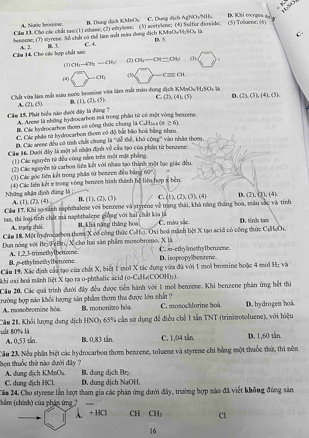 KI SO4
A. Nước bromine. B. Dung dịch KMnO₄. C. Dung dịch AgNO₃/NH3. D. Khí oxygen dư. 
Câu 13. Cho các chất sau:(1) ethane; (2) ethylene; (3) acetylene; (4) Sulfur dioxide; (5) Toluene; (6)
benzene; (7) styrene. Số chất có thể làm mất màu dung dịch KMnO₄/H₂SO4 là
C.
D. 5.
A. 2. B. 3. C. 4.
Câu 14. Cho các hợp chất sau:
(1) CH_3-CH_2-CH_3; (2) CH_3-CH_ -CH_2; (3) ;
(5) )-Cequiv CH.
Chất vừa làm mất màu nước bromine vừa làm mất màu dung dịch KI KMnO_4/H_2SO_4 là
C. (2), (4), (5) D. (2),(3),(4),(5).
A. (2), (5). B. (1), (2), (5).
Câu 15. Phát biểu nào dưới đây là đúng ?
A. Arene là những hydrocarbon mà trong phân tử có một vòng benzene.
B. Các hydrocarbon thơm có công thức chung là C₁H2₁-6 (n≥ 6).
C. Các phân tử hydrocarbon thơm có độ bất bão hoà bằng nhau.
D. Các arene đều có tính chất chung là “dễ thế, khó cộng” vào nhân thơm.
Câu 16. Dưới đây là một số nhận định về cấu tạo của phân tử benzene:
(1) Các nguyên tử đều cùng nằm trên một mặt phẳng.
(2) Các nguyên tử carbon liên kết với nhau tạo thành một lục giác đều.
(3) Các góc liên kết trong phân tử benzen đều bằng 60°.
(4) Các liên kết π trong vòng benzen hình thành hệ liên hợp π bền.
Những nhận định đúng là :
A. (1), (2), (4). B. (1), (2), (3). C. (1), (2), (3), (4) D. (2), (3), (4).
Câu 17. Khi so sánh naphthalene với benzene và styrene về trạng thái, khả năng thăng hoa, màu sắc và tính
tan, thì loại tính chất mà naphthalene giống với hai chất kia là
A. trạng thái. B. khả năng thăng hoa. C. màu sắc. D. tính tan
Câu 18. Một hydrocarbon thơm X có công thức C₉H₁2. Oxi hoá mãnh liệt X tạo acid có công thức C_8H_6O_4.
Đun nóng với Br₂/FeBr₃, X cho hai sản phầm monobromo, X là
A. 1,2,3-trimethylbenzene. C. m-ethylmethylbenzene.
B. p-ethylmethylbenzene. D. isopropylbenzene.
Câu 19. Xác định cấu tạo của chất X, biết 1 mol X tác dụng vừa đủ với 1 mol bromine hoặc 4 mol H₂ và
khi oxi hoá mãnh liệt X tạo ra o-phthalic acid (o-C_6H_4(C OOH)₂).
Câu 20. Các quá trình dưới đây đều được tiến hành với 1 mol benzene. Khi benzene phản ứng hết thì
trường hợp nào khối lượng sản phẩm thơm thu được lớn nhất ?
A. monobromine hóa. B. mononitro hóa. C. monochlorine hoá. D. hydrogen hoá.
Câu 21. Khối lượng dung dịch HNO₃ 65% cần sử dụng đề điều chế 1 tấn TNT (trinitrotoluene), với hiệu
xuất 80% là
A. 0,53 tấn. B. 0,83 tấn. C. 1,04 tấn. D. 1,60 tấn.
Câu 23. Nếu phân biệt các hydrocarbon thơm benzene, toluene và styrene chỉ bằng một thuốc thử, thì nên
họn thuốc thử nào dưới đây ?
A. dung dịch KMnO₄. B. dung dịch Br₂.
C. dung dịch HCl. D. dung dịch NaOH.
Câu 24. Cho styrene lần lượt tham gia các phản ứng dưới đây, trường hợp nào đã viết không đúng sản
chẩm (chính) của phản ứng ?_
A. + HCl CH CH_3
Cl
16