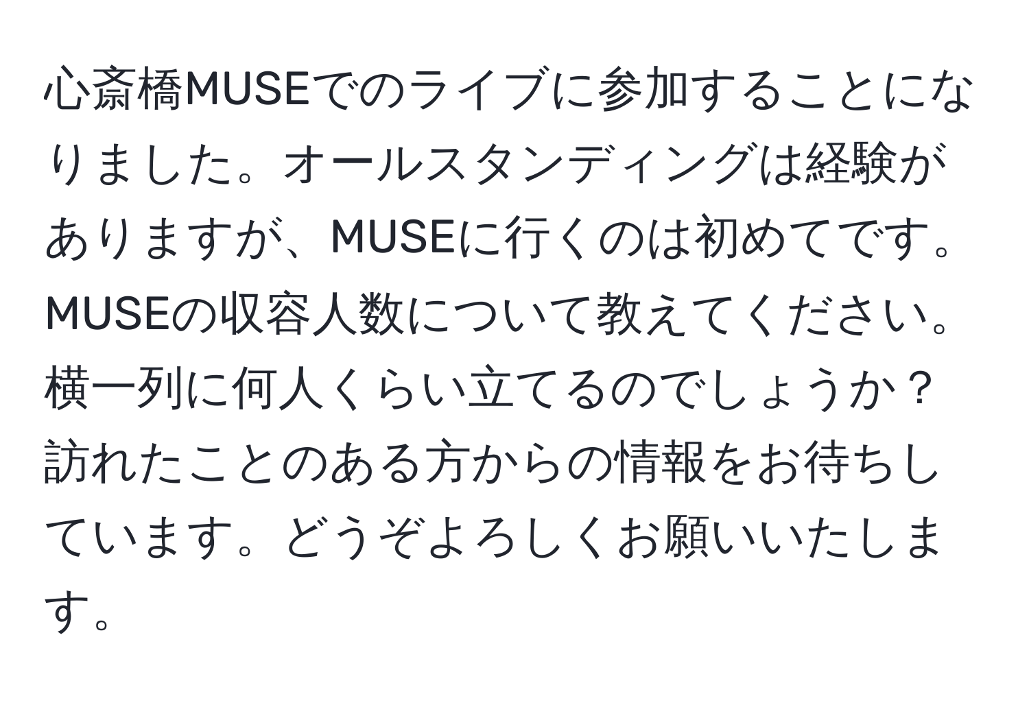 心斎橋MUSEでのライブに参加することになりました。オールスタンディングは経験がありますが、MUSEに行くのは初めてです。MUSEの収容人数について教えてください。横一列に何人くらい立てるのでしょうか？訪れたことのある方からの情報をお待ちしています。どうぞよろしくお願いいたします。