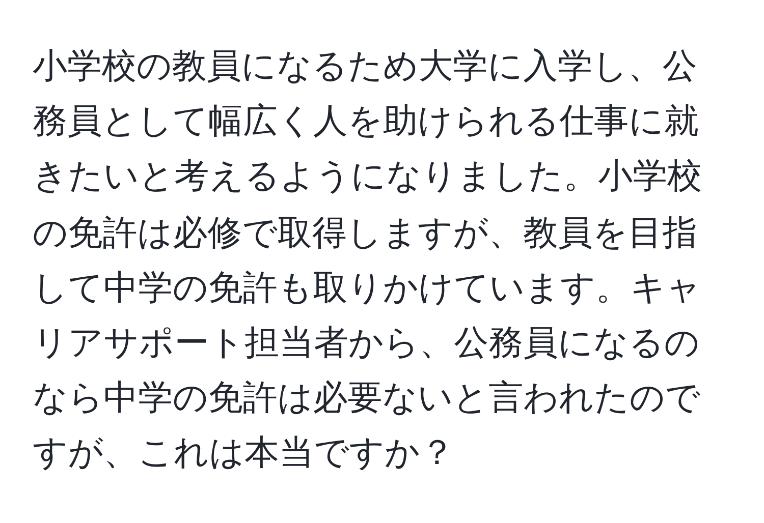 小学校の教員になるため大学に入学し、公務員として幅広く人を助けられる仕事に就きたいと考えるようになりました。小学校の免許は必修で取得しますが、教員を目指して中学の免許も取りかけています。キャリアサポート担当者から、公務員になるのなら中学の免許は必要ないと言われたのですが、これは本当ですか？