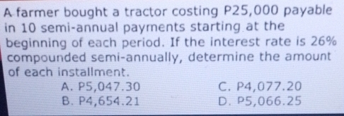 A farmer bought a tractor costing P25,000 payable
in 10 semi-annual payments starting at the
beginning of each period. If the interest rate is 26%
compounded semi-annually, determine the amount
of each installment.
A. P5,047.30 C. P4,077.20
B. P4,654.21 D. P5,066.25