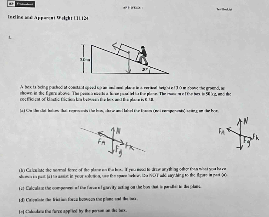 AP
AP PIYSICS ) Test Booklet
Incline and Apparent Weight 111124
1.
A box is being pushed at constant speed up an inclined plane to a vertical height of 3.0 m above the ground, as
shown in the figure above. The person exerts a force parallel to the plane. The mass m of the box is 50 kg, and the
coefficient of kinetic friction km between the box and the plane is 0.30.
(a) On the dot below that represents the box, draw and label the forces (not components) acting on the box.
(b) Calculate the normal force of the plane on the box. If you need to draw anything other than what you have
shown in part (a) to assist in your solution, use the space below. Do NOT add anything to the figure in part (a).
(c) Calculate the component of the force of gravity acting on the box that is parallel to the plane.
(d) Calculate the friction force between the plane and the box.
(c) Calculate the force applied by the person on the box.