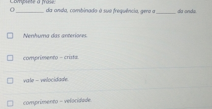 Compléte a frase:
_da onda, combinado à sua frequência, gera a_ da onda.
Nenhuma das anteriores.
comprimento = crista.
vale - velocidade.
comprimento - velocidade.