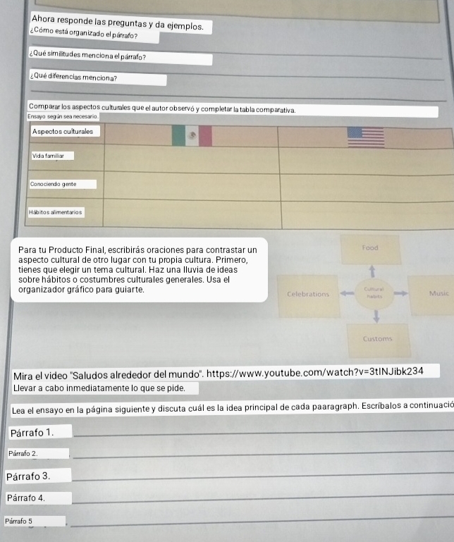 Ahora responde las preguntas y da ejemplos. 
¿Cómo está organizado el párrafo? 
¿ Qué similitudes menciona el párrafo? 
_ 
¿Qué diferencias menciona? 
_ 
_ 
Comparar los aspectos culturales que el autor observó y completar la tabla comparativa. 
Ensayo según sea necesario 
Aspectos culturales 
Vida familliar 
Canacienda gente 
Hábitos alimentarios 
Para tu Producto Final, escribirás oraciones para contrastar un 
aspecto cultural de otro lugar con tu propia cultura. Primero, 
tienes que elegir un tema cultural. Haz una lluvia de ideas 
sobre hábitos o costumbres culturales generales. Usa el 
organizador gráfico para guiarte. c 
Mira el video 'Saludos alrededor del mundo'. https://www.youtube.com/watch? v=3tIN Jibk234 
Llevar a cabo inmediatamente lo que se pide. 
Lea el ensayo en la página siguiente y discuta cuál es la idea principal de cada paaragraph. Escríbalos a continuació 
Párrafo 1. 
_ 
Párrafo 2. 
_ 
Párrafo 3. 
_ 
Párrafo 4. 
_ 
Párrafo 5 
_