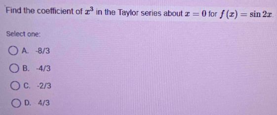 Find the coefficient of x^3 in the Taylor series about x=0 for f(x)=sin 2x. 
Select one:
A. -8/3
B. -4/3
C. -2/3
D. 4/3