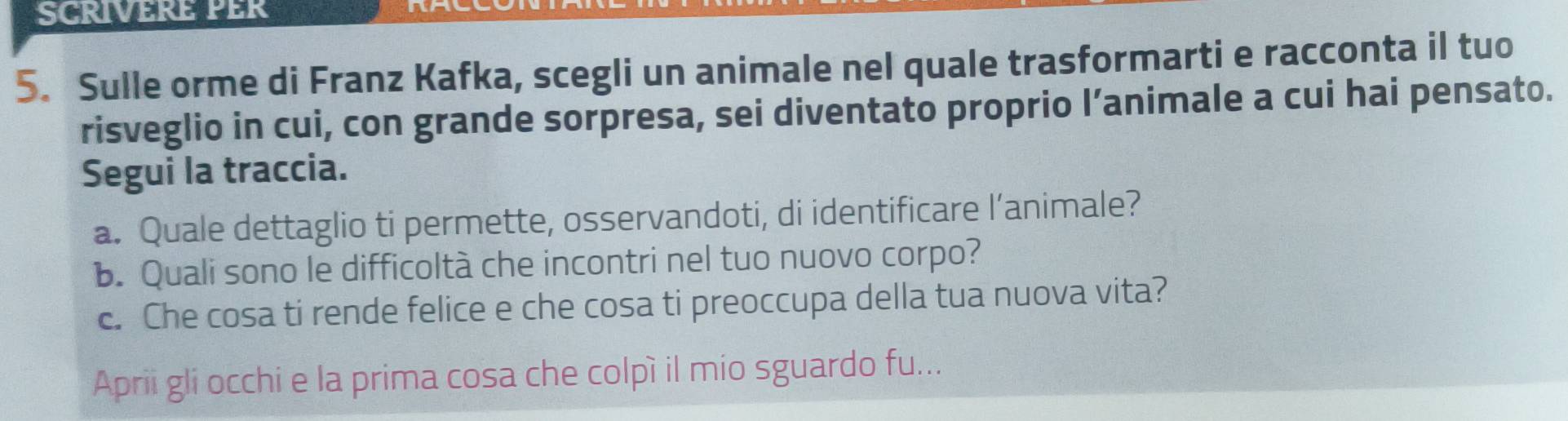 SCRIVERE PER 
5. Sulle orme di Franz Kafka, scegli un animale nel quale trasformarti e racconta il tuo 
risveglio in cui, con grande sorpresa, sei diventato proprio l’animale a cui hai pensato. 
Segui la traccia. 
a. Quale dettaglio ti permette, osservandoti, di identificare l’animale? 
b. Quali sono le difficoltà che incontri nel tuo nuovo corpo? 
c. Che cosa ti rende felice e che cosa ti preoccupa della tua nuova vita? 
Aprii gli occhi e la prima cosa che colpì il mio sguardo fu...