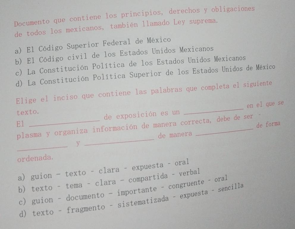 Documento que contiene los principios, derechos y obligaciones
de todos los mexicanos, también llamado Ley suprema.
a) El Código Superior Federal de México
b) El Código civil de los Estados Unidos Mexicanos
c) La Constitución Política de los Estados Unidos Mexicanos
d) La Constitución Política Superior de los Estados Unidos de México
Elige el inciso que contiene las palabras que completa el siguiente
texto.
E1 _de exposición es un _en el que se
de forma
plasma y organiza información de manera correcta, debe de ser -
de manera
_y
_
ordenada.
a) guion - texto - clara - expuesta - oral
b) texto - tema - clara - compartida - verbal
c) guion - documento - importante - congruente - oral
d) texto - fragmento - sistematizada - expuesta - sencilla