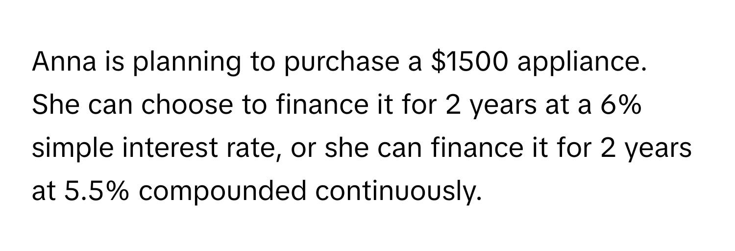 Anna is planning to purchase a $1500 appliance. She can choose to finance it for 2 years at a 6% simple interest rate, or she can finance it for 2 years at 5.5% compounded continuously.