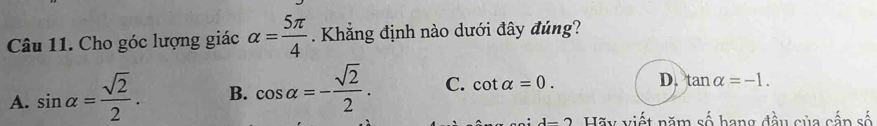 Cho góc lượng giác alpha = 5π /4 . Khẳng định nào dưới đây đúng?
A. sin alpha = sqrt(2)/2 . B. cos alpha =- sqrt(2)/2 . C. cot alpha =0. D. tan alpha =-1. 
d-2 Hãy viết năm A C a g đ ầ u c ủ a cấn số