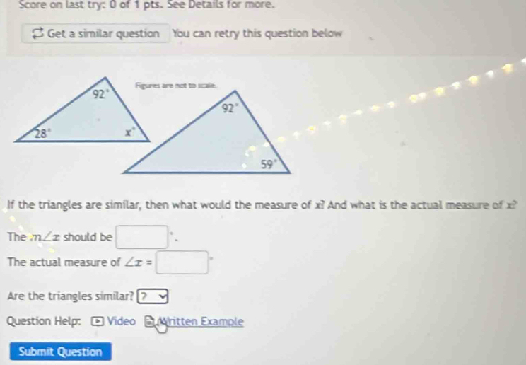 Score on last try: 0 of 1 pts. See Details for more.
S Get a similar question You can retry this question below
If the triangles are similar, then what would the measure of x? And what is the actual measure of x?
The m∠ x should be □°.
The actual measure of ∠ x=□°
Are the triangles similar? ?
Question Help: Video  vritten Example
Submit Question