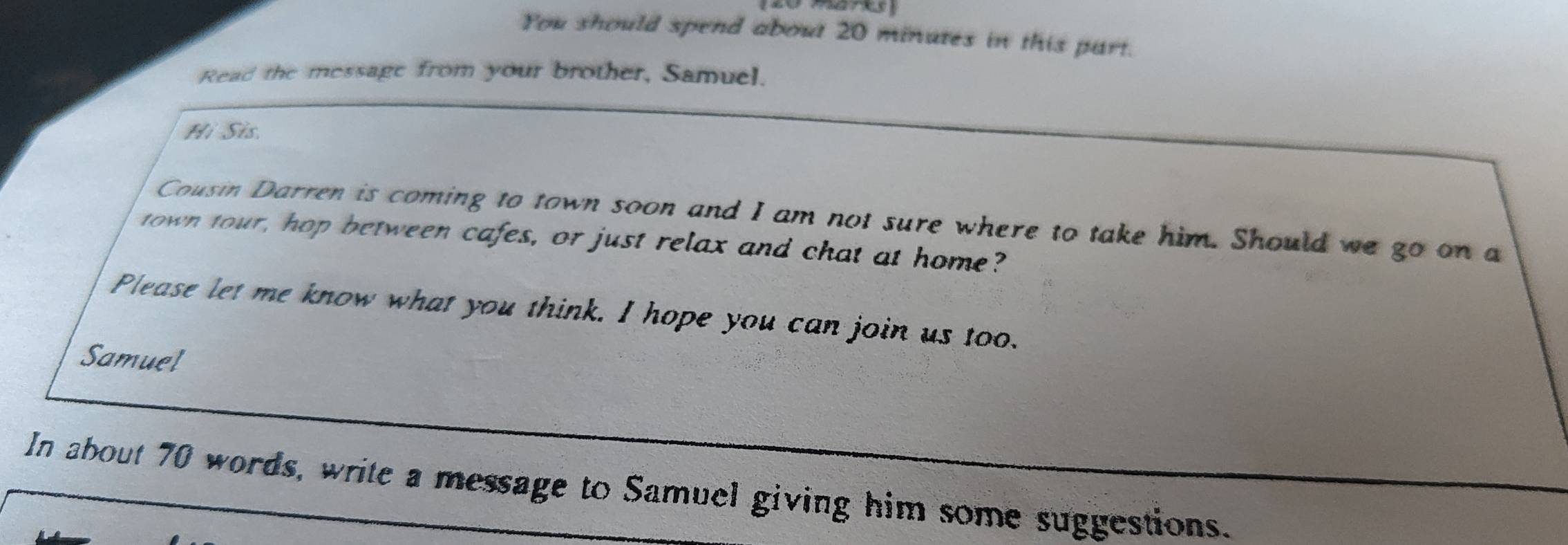 You should spend about 20 minutes in this part. 
Read the message from your brother, Samuel. 
Hi Sis 
Cousin Darren is coming to town soon and I am not sure where to take him. Should we go on a 
town tour, hop between cafes, or just relax and chat at home? 
Please let me know what you think. I hope you can join us too. 
Samuel 
In about 70 words, write a message to Samuel giving him some suggestions.