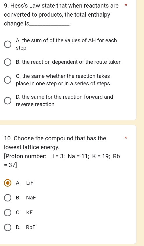 Hess’s Law state that when reactants are *
converted to products, the total enthalpy
change is_
_.
A. the sum of of the values of △ H for each
step
B. the reaction dependent of the route taken
C. the same whether the reaction takes
place in one step or in a series of steps
D. the same for the reaction forward and
reverse reaction
10. Choose the compound that has the *
lowest lattice energy.
[Proton number: Li=3; Na=11; K=19; Rb
=37]
A. LiF
B. NaF
C. KF
D. RbF