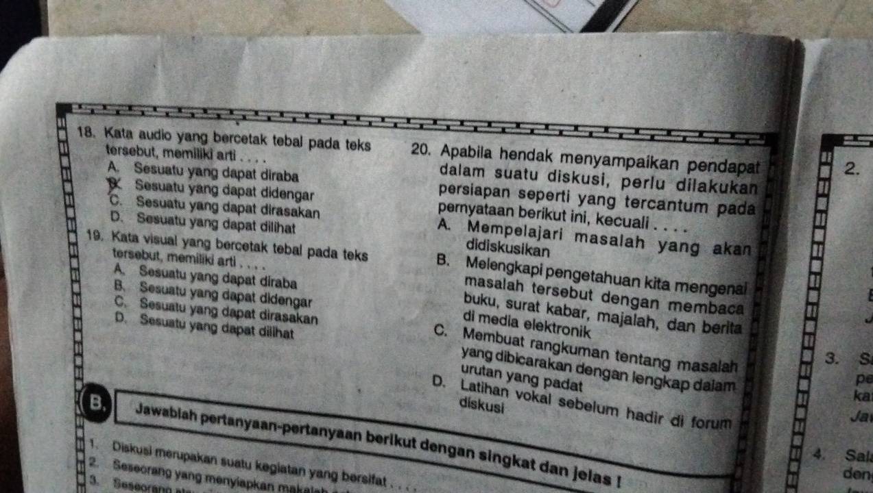 Kata audio yang bercetak tebal pada teks 20. Apabila hendak menyampaikan pendapat
tersebut, memiliki arti
2.
dalam suatu diskusi, perlu dilakukan
A. Sesuatu yang dapat diraba persiapan seperti yang tercantum pada
Sesuatu yang dapat didengar pernyataan berikut ini, kecuali . . . .
D. Sesuatu yang dapat dilihat
C. Sesuatu yang dapat dirasakan A. Mempelajari masalah yang akan
didiskusikan
tersebut, memiliki arti . . . .
19. Kata visual yang bercetak tebal pada teks B. Melengkapi pengetahuan kita mengenal
A. Sesuatu yang dapat diraba
B. Sesuatu yang dapat didengar
masalah tersebut dengan membaca
C. Sesuatu yang dapat dirasakan
buku, surat kabar, majalah, dan berita
di media elektronik
D. Sesuatu yang dapat dillhat
C. Membuat rangkuman tentang masalah
3. S
yang dibicarakan dengan lengkap daiam
urutan yang padat
pe
ka
D. Latihan vokal sebelum hadir di forum
dískusi
Ja
B. Jawabiah pertanyaan-pertanyaan berikut dengan singkat dan jeias !
4. Sal
1. Diskusi merupakan suatu kegiatan yang bersifat
den
2. Seseorang yang menyiapkan makais
3. Seseorang als