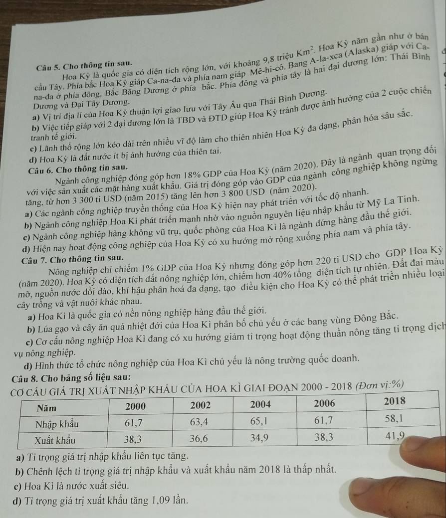 Hoa Kỳ là quốc gia có diện tích rộng lớn, với khoảng 9,8 triệu Km^2.. Hoa Kỳ năm gần như ở bán
Câu 5. Cho thông tin sau.
Tầu Tây. Phía bắc Hoa Kỷ giáp Ca-na-đa và phía nam giáp Mê-hi-cô. Bang A-la-xca (Alaska) giáp với Ca-
  
na-đa ở phía đông, Bắc Băng Dương ở phía bắc. Phía đông và phía tây là hai đại dương lớn: Thái Binh
Dương và Đại Tây Dương.
a) Vị trí địa lí của Hoa Kỳ thuận lợi giao Iưu với Tây Âu qua Thái Bình Dương.
b) Việc tiếp giáp với 2 đại dương lớn là TBD và ĐTD giúp Hoa Kỳ tránh được ảnh hưởng của 2 cuộc chiến
c) Lãnh thổ rộng lớn kéo dài trên nhiều vĩ độ làm cho thiên nhiên Hoa Kỳ đa dạng, phân hỏa sâu sắc
tranh tế giới.
d) Hoa Kỳ là đất nước ít bị ảnh hưởng của thiên tai.
Ngành công nghiệp đóng góp hơn 18% GDP của Hoa Kỳ (năm 2020). Đây là ngành quan trọng đổi
Câu 6. Cho thông tin sau.
với việc sản xuất các mặt hàng xuất khẩu. Giá trị đóng góp vào GDP của ngành công nghiệp không ngừng
tăng, từ hơn 3 300 ti USD (năm 2015) tăng lên hơn 3 800 USD (năm 2020).
a) Các ngành công nghiệp truyền thống của Hoa Kỳ hiện nay phát triển với tốc độ nhanh.
b) Ngành công nghiệp Hoa Kì phát triển mạnh nhờ vào nguồn nguyên liệu nhập khẩu từ Mỹ La Tinh.
c) Ngành công nghiệp hàng không vũ trụ, quốc phòng của Hoa Kì là ngành đứng hàng đầu thế giới.
d) Hiện nay hoạt động công nghiệp của Hoa Kỳ có xu hướng mở rộng xuống phía nam và phía tây.
Câu 7. Cho thông tin sau.
Nông nghiệp chi chiếm 1% GDP của Hoa Kỳ nhưng đóng góp hơn 220 ti USD cho GDP Hoa Kỳ
(năm 2020). Hoa Kỳ có diện tích đất nông nghiệp lớn, chiếm hơn 40% tổng diện tích tự nhiên. Đất đại màu
mỡ, nguồn nước dồi dào, khí hậu phân hoá đa dạng, tạo điều kiện cho Hoa Kỳ có thể phát triển nhiều loại
cây trồng và vật nuôi khác nhau.
a) Hoa Kì là quốc gia có nền nông nghiệp hàng đầu thế giới.
b) Lúa gạo và cây ăn quả nhiệt đới của Hoa Kì phân bố chủ yếu ở các bang vùng Đông Bắc.
c) Cơ cấu nông nghiệp Hoa Kì đang có xu hướng giảm tỉ trọng hoạt động thuản nông tăng tỉ trọng dịch
ụ nông nghiệp.
d) Hình thức tổ chức nông nghiệp của Hoa Kì chủ yếu là nông trường quốc doanh.
Câu 8. Cho bảng số liệu sau:
GIÁ TRị XUÁT NHậP KHÁU CỦA HOA KÌ GIAI ĐOẠN 2000 - 2018 (Đơn vị:%)
a) Ti trọng giá trị nhập khẩu liên tục tăng.
b) Chênh lệch tỉ trọng giá trị nhập khẩu và xuất khẩu năm 2018 là thấp nhất.
c) Hoa Kì là nước xuất siêu.
d) Ti trọng giá trị xuất khẩu tăng 1,09 lần.